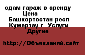 сдам гараж в аренду  › Цена ­ 1 000 - Башкортостан респ., Кумертау г. Услуги » Другие   